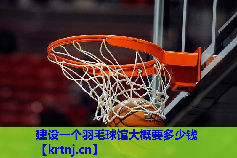 建设一个羽毛球馆大概要多少钱 建设一个羽毛球馆大概要多少钱